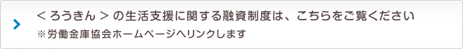 <ろうきん>の生活支援に関する融資制度は、こちらをご覧ください ※労働金庫協会ホームページへリンクします