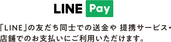 LINE Pay 加盟「LINE」の友だち同士での送金や 提携サービス・店舗でのお支払いにご利用いただけます。