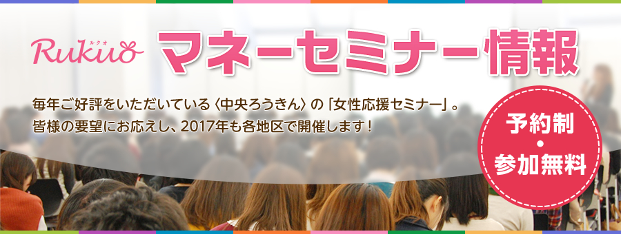 Rokin マネーセミナー情報 毎年ご好評をいただいている<中央ろうきん>の「女性応援セミナー」。 皆様の要望にお応えし、2017年も各地区で開催します! 予約制・参加無料