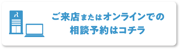 ご来店またはオンラインでの相談予約はコチラ