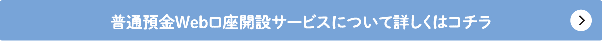 普通預金Web口座開設サービスについて詳しくはコチラ