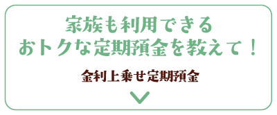 家族も利用できるおトクな定期預金を教えて！金利上乗せ定期預金