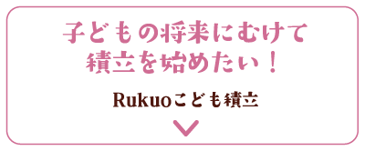 子どもの将来にむけて積立を始めたい！Rukuoこども積立