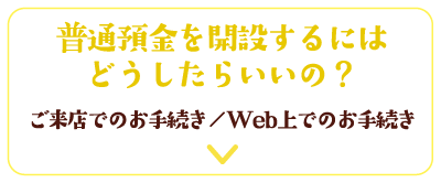 普通預金を開設するにはどうしたらいいの？ご来店でのお手続き／Web上でのお手続き