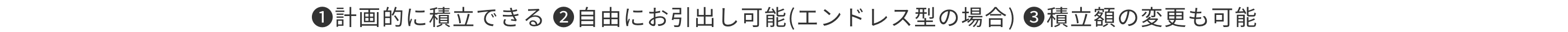 1.計画的に積立できる 2.自由にお引出し可能(エンドレス型の場合) 3.積立額の変更も可能