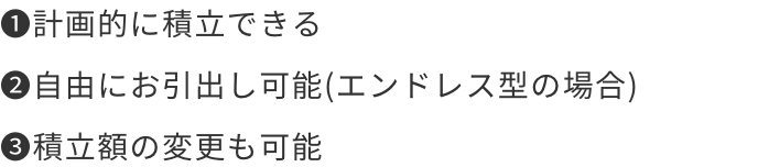 1.計画的に積立できる 2.自由にお引出し可能(エンドレス型の場合) 3.積立額の変更も可能