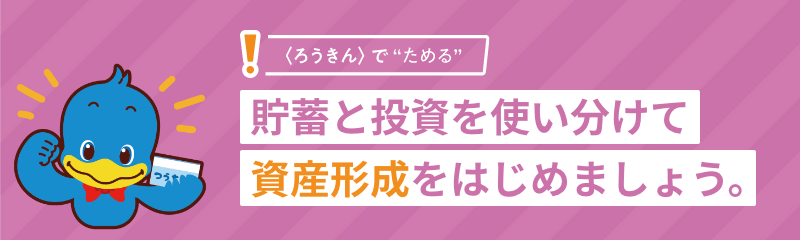 ＜ろうきん＞で“ためる”貯蓄と投資を使い分けて資産形成をはじめましょう。