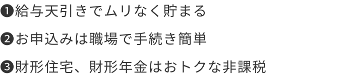 1.給与天引きでムリなく貯まる 2.お申込みは職場で手続き簡単 3.財形住宅、財形年金はおトクな非課税