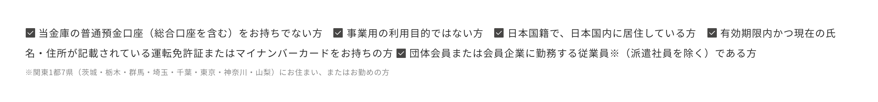 当金庫の普通預金口座（総合口座を含む）をお持ちでない方　事業用の利用目的ではない方　日本国籍で、日本国内に居住している方　有効期限内かつ現在の氏名・住所が記載されている運転免許証またはマイナンバーカードをお持ちの方 団体会員または会員企業に勤務する従業員※（派遣社員を除く）である方