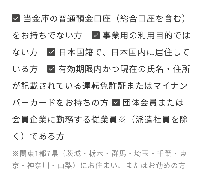 当金庫の普通預金口座（総合口座を含む）をお持ちでない方　事業用の利用目的ではない方　日本国籍で、日本国内に居住している方　有効期限内かつ現在の氏名・住所が記載されている運転免許証またはマイナンバーカードをお持ちの方 団体会員または会員企業に勤務する従業員※（派遣社員を除く）である方