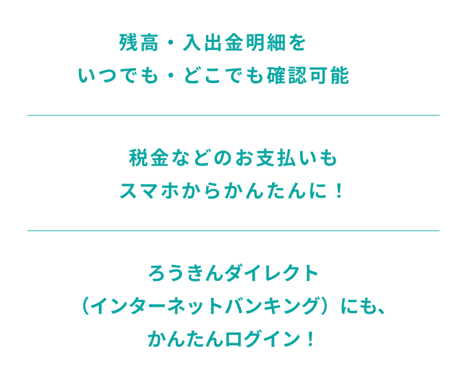 残高・入出金明細をいつでも・どこでも確認可能　税金などのお支払いもスマホからかんたんに！　ろうきんダイレクト（インターネットバンキング）にも、かんたんログイン！