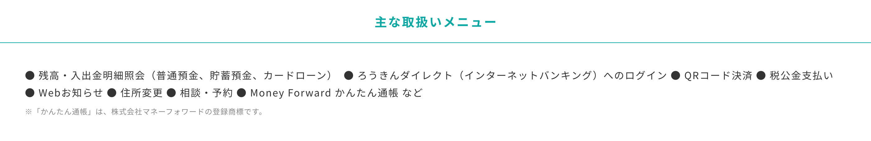 主な取り扱いメニュー　残高・入出金明細照会（普通預金、貯蓄預金、カードローン）  ろうきんダイレクト（インターネットバンキング）へのログイン QRコード決済 税公金支払い Webお知らせ 住所変更 相談・予約 Money Forward かんたん通帳 など