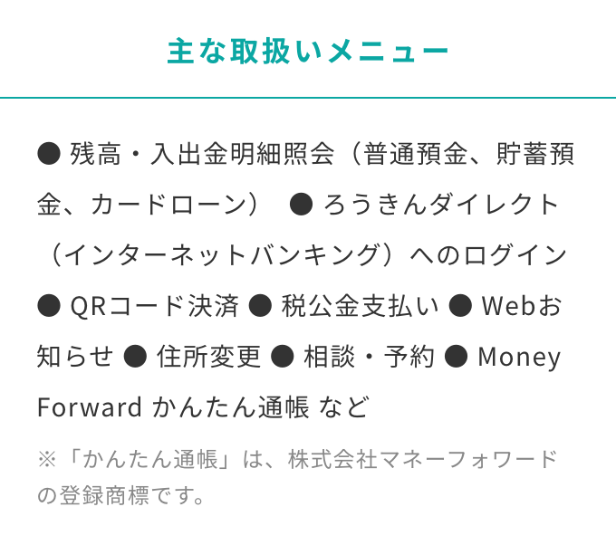 主な取り扱いメニュー　残高・入出金明細照会（普通預金、貯蓄預金、カードローン）  ろうきんダイレクト（インターネットバンキング）へのログイン QRコード決済 税公金支払い Webお知らせ 住所変更 相談・予約 Money Forward かんたん通帳 など