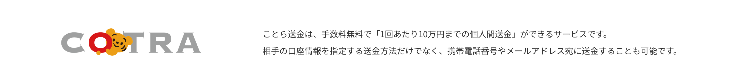 COTRA　ことら送金は、手数料無料で「1回あたり10万円までの個人間送金」ができるサービスです。相手の口座情報を指定する送金方法だけでなく、携帯電話番号やメールアドレス宛に送金することも可能です。