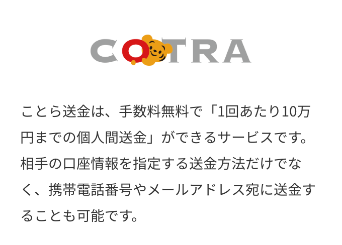 COTRA　ことら送金は、手数料無料で「1回あたり10万円までの個人間送金」ができるサービスです。相手の口座情報を指定する送金方法だけでなく、携帯電話番号やメールアドレス宛に送金することも可能です。