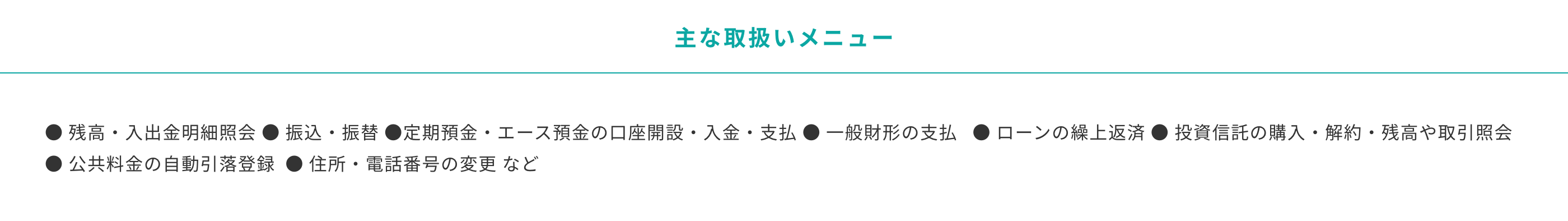 主な取り扱いメニュー　残高・入出金明細照会 振込・振替 定期預金・エース預金の口座開設・入金・支払 一般財形の支払   ローンの繰上返済 投資信託の購入・解約・残高や取引照会 公共料金の自動引落登録  住所・電話番号の変更 など