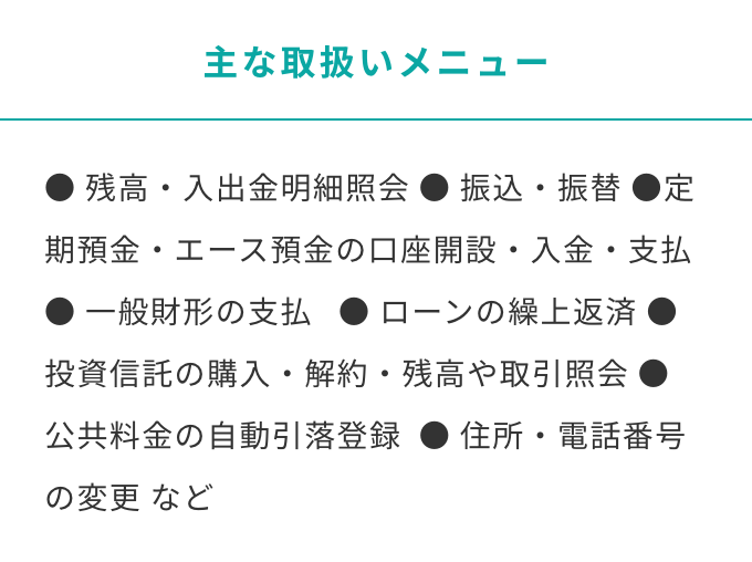 主な取り扱いメニュー　残高・入出金明細照会 振込・振替 定期預金・エース預金の口座開設・入金・支払 一般財形の支払   ローンの繰上返済 投資信託の購入・解約・残高や取引照会 公共料金の自動引落登録  住所・電話番号の変更 など