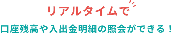 リアルタイムで口座残高や入出金明細の照会ができる！