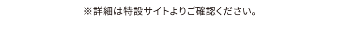 ※詳細は特設サイトよりご確認ください。