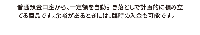普通預金口座から、一定額を自動引き落としで計画的に積み立てる商品です。余裕があるときには、臨時の入金も可能です。