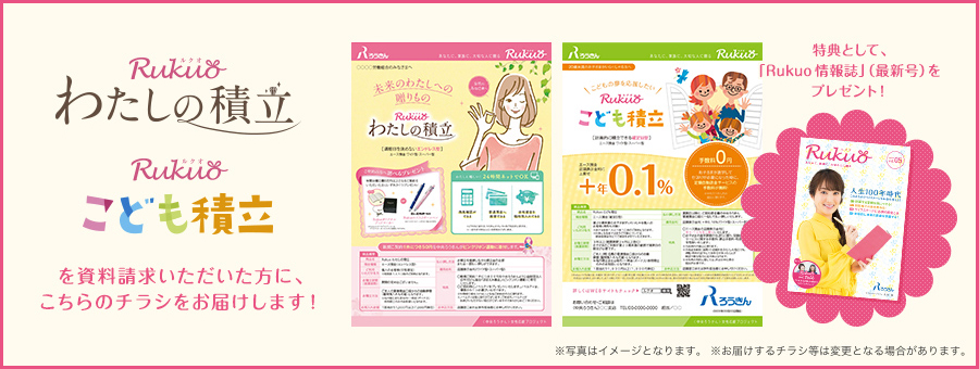 Rukuo わたしの積立 Rukuo こども積立 を資料請求いただいた方に、こちらのチラシをお届けします! 特典として、「Rukuo 情報誌」(最新号)をプレゼント! ※写真はイメージとなります。※お届けするチラシ等は変更となる場合があります。