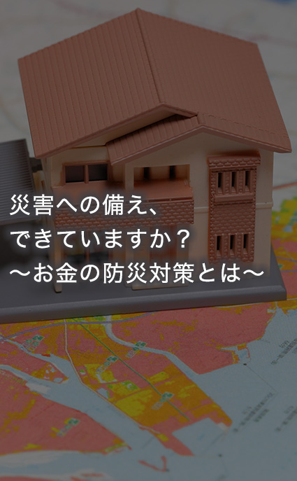 災害への備え、できていますか？ ～お金の防災対策とは～